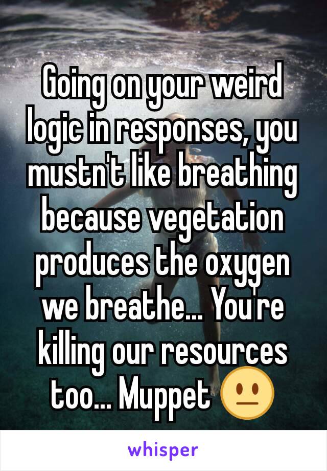 Going on your weird logic in responses, you mustn't like breathing because vegetation produces the oxygen we breathe... You're killing our resources too... Muppet 😐