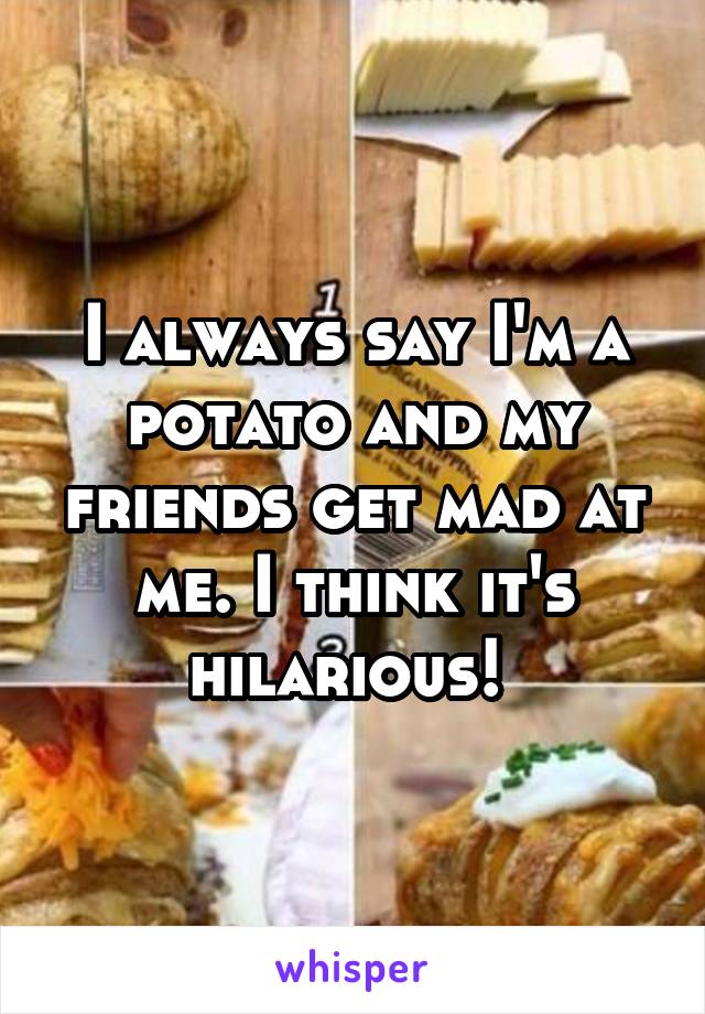 I always say I'm a potato and my friends get mad at me. I think it's hilarious! 
