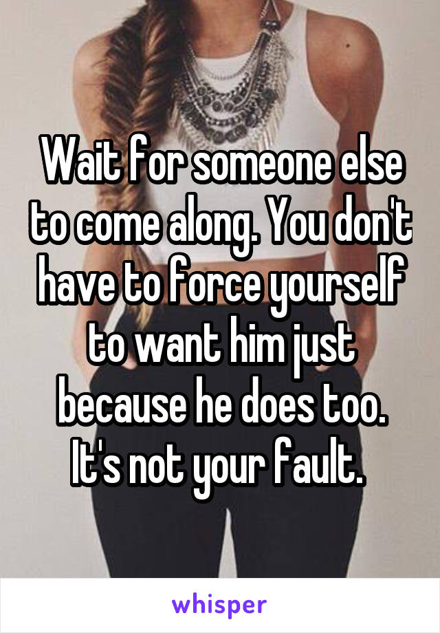 Wait for someone else to come along. You don't have to force yourself to want him just because he does too. It's not your fault. 