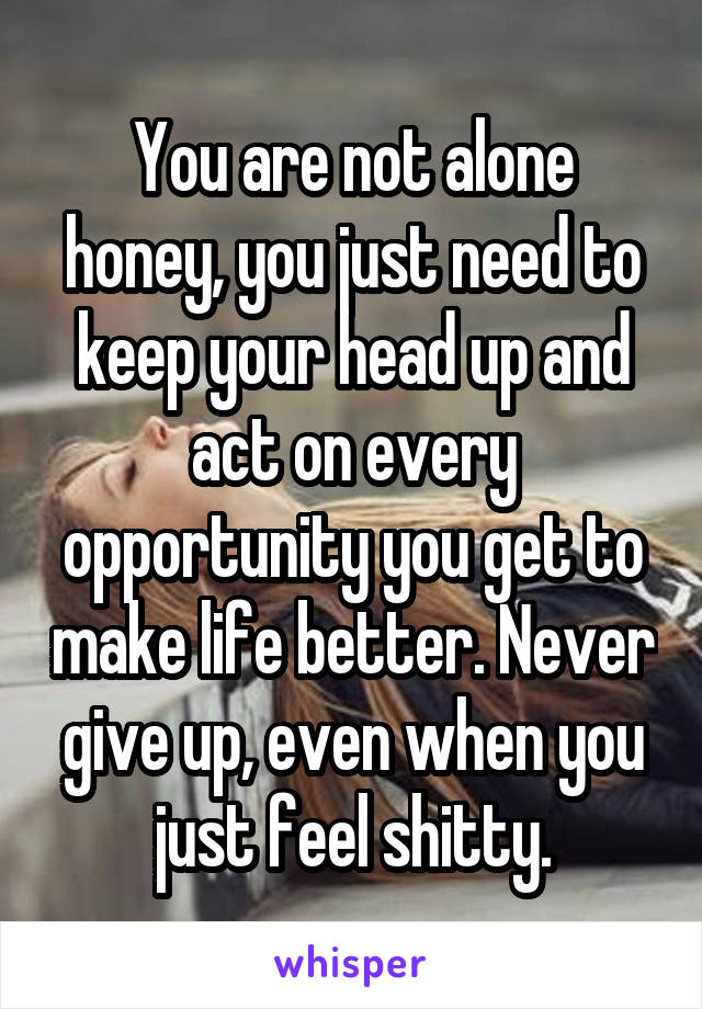 You are not alone honey, you just need to keep your head up and act on every opportunity you get to make life better. Never give up, even when you just feel shitty.