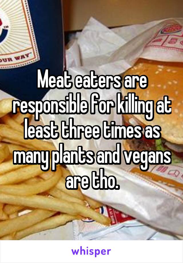 Meat eaters are responsible for killing at least three times as many plants and vegans are tho.