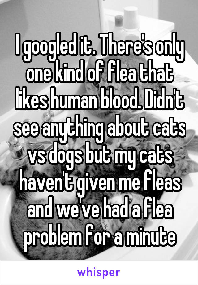 I googled it. There's only one kind of flea that likes human blood. Didn't see anything about cats vs dogs but my cats haven't given me fleas and we've had a flea problem for a minute