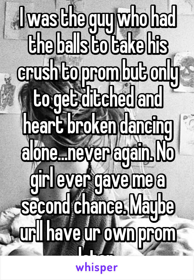 I was the guy who had the balls to take his crush to prom but only to get ditched and heart broken dancing alone...never again. No girl ever gave me a second chance. Maybe urll have ur own prom later.