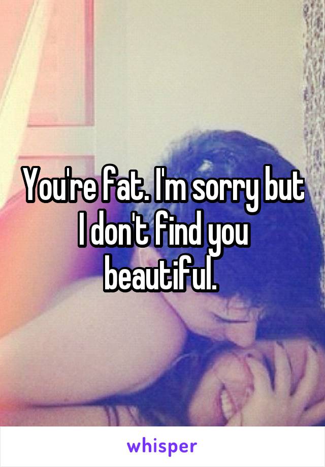 You're fat. I'm sorry but I don't find you beautiful. 