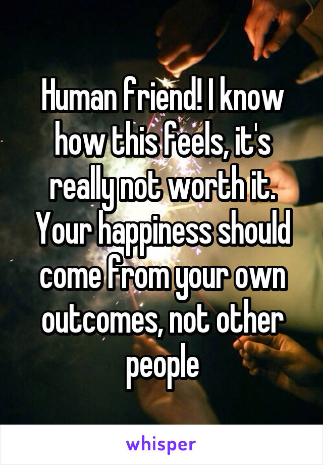 Human friend! I know how this feels, it's really not worth it. Your happiness should come from your own outcomes, not other people