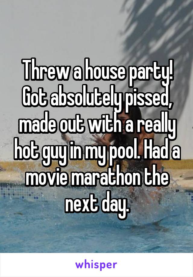 Threw a house party! Got absolutely pissed, made out with a really hot guy in my pool. Had a movie marathon the next day.