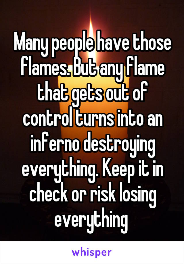 Many people have those flames. But any flame that gets out of control turns into an inferno destroying everything. Keep it in check or risk losing everything 