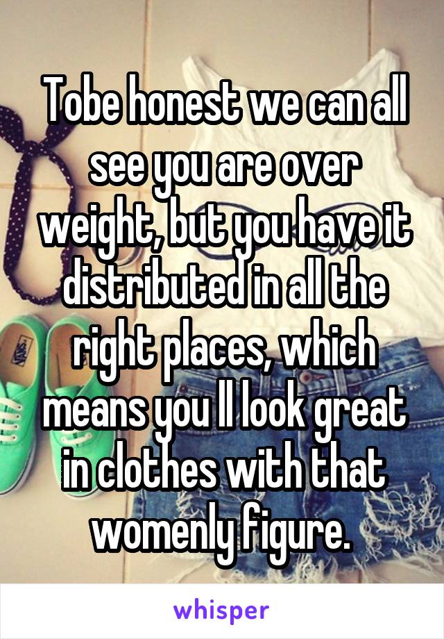 Tobe honest we can all see you are over weight, but you have it distributed in all the right places, which means you ll look great in clothes with that womenly figure. 