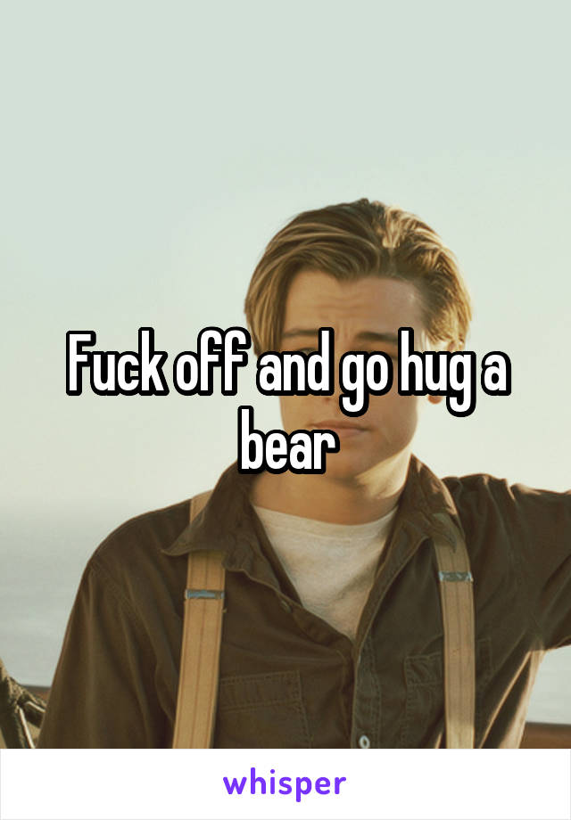Fuck off and go hug a bear