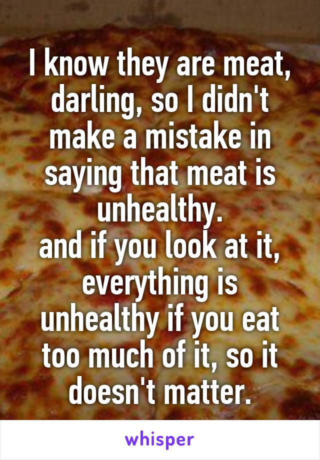 I know they are meat, darling, so I didn't make a mistake in saying that meat is unhealthy.
and if you look at it, everything is unhealthy if you eat too much of it, so it doesn't matter.