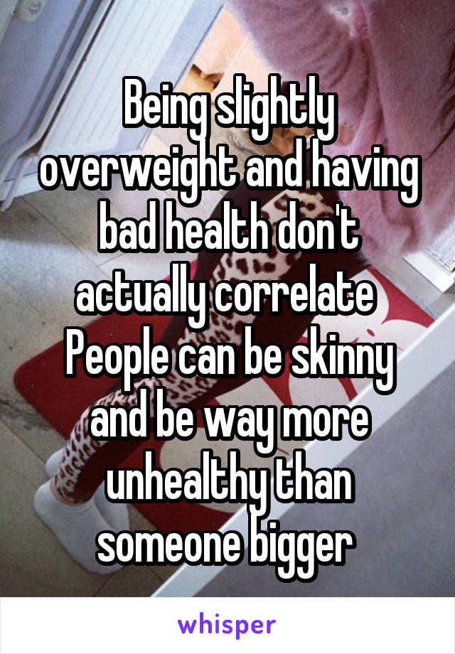 Being slightly overweight and having bad health don't actually correlate 
People can be skinny and be way more unhealthy than someone bigger 