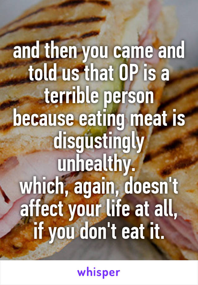 and then you came and told us that OP is a terrible person because eating meat is disgustingly unhealthy. 
which, again, doesn't affect your life at all, if you don't eat it.