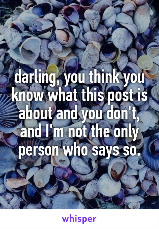 darling, you think you know what this post is about and you don't, and I'm not the only person who says so.