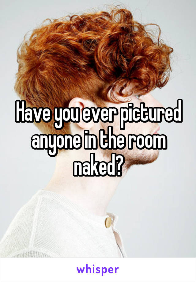 Have you ever pictured anyone in the room naked?