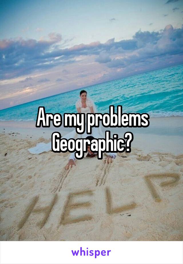 Are my problems Geographic?