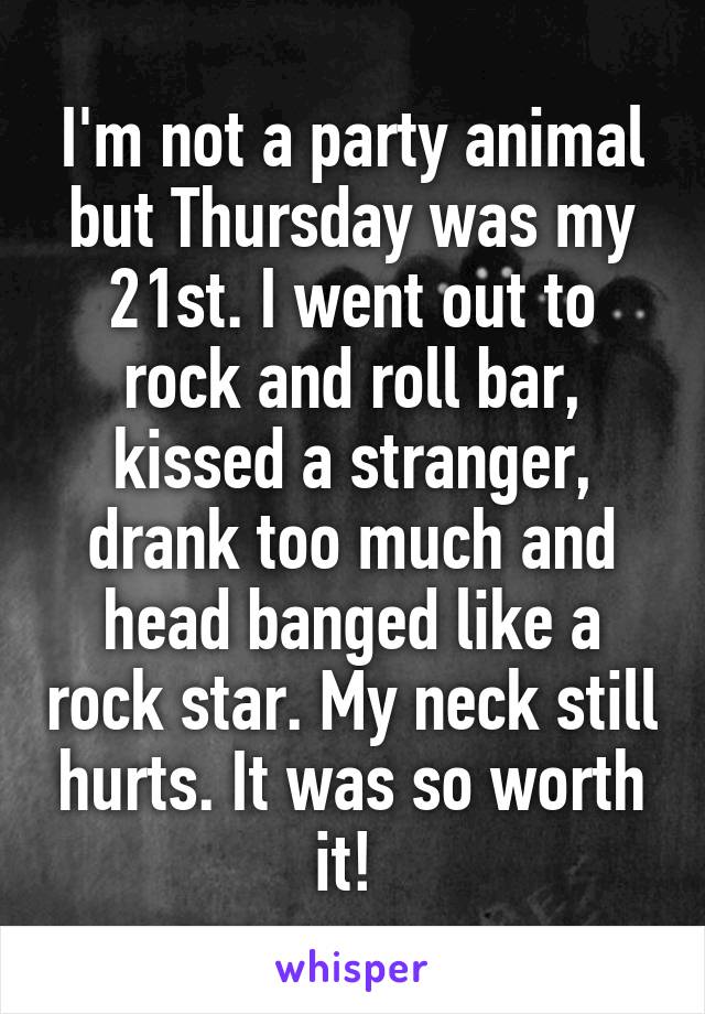 I'm not a party animal but Thursday was my 21st. I went out to rock and roll bar, kissed a stranger, drank too much and head banged like a rock star. My neck still hurts. It was so worth it! 
