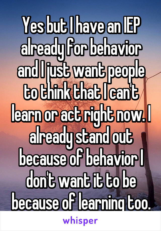 Yes but I have an IEP already for behavior and I just want people to think that I can't learn or act right now. I already stand out because of behavior I don't want it to be because of learning too.