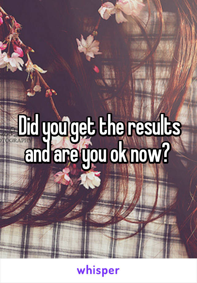 Did you get the results and are you ok now? 