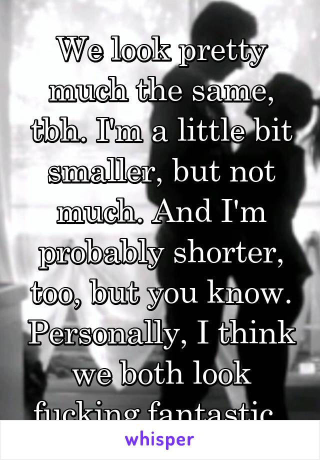 We look pretty much the same, tbh. I'm a little bit smaller, but not much. And I'm probably shorter, too, but you know. Personally, I think we both look fucking fantastic. 