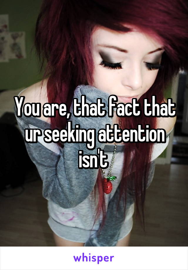 You are, that fact that ur seeking attention isn't 