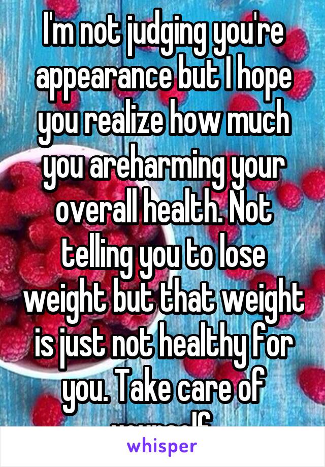 I'm not judging you're appearance but I hope you realize how much you areharming your overall health. Not telling you to lose weight but that weight is just not healthy for you. Take care of yourself.