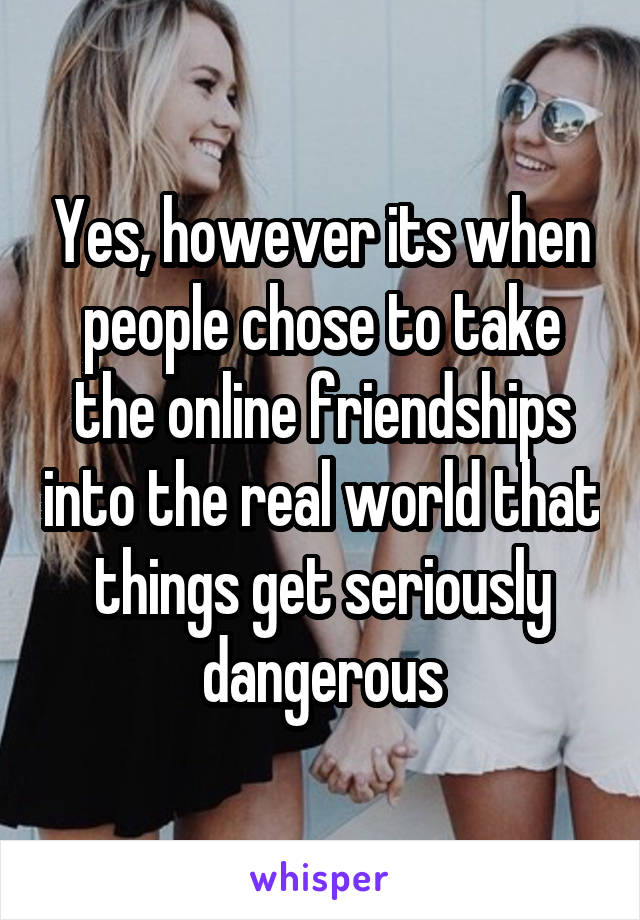 Yes, however its when people chose to take the online friendships into the real world that things get seriously dangerous