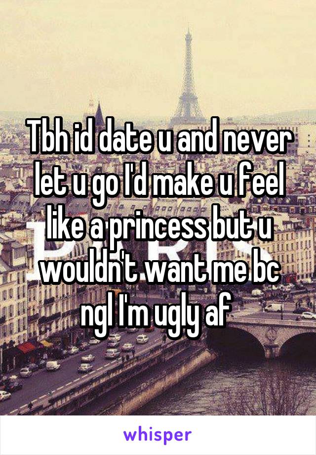 Tbh id date u and never let u go I'd make u feel like a princess but u wouldn't want me bc ngl I'm ugly af 