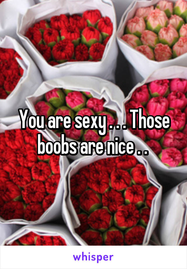 You are sexy . . . Those boobs are nice . . 