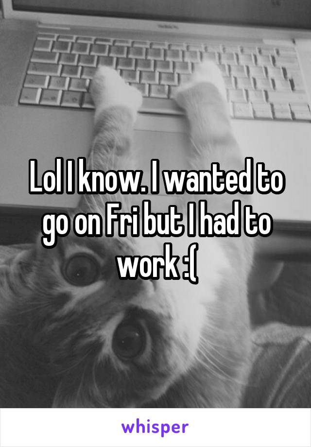 Lol I know. I wanted to go on Fri but I had to work :(