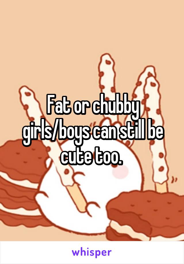 Fat or chubby girls/boys can still be cute too. 