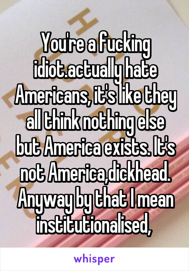 You're a fucking idiot.actually hate Americans, it's like they all think nothing else but America exists. It's not America,dickhead. Anyway by that I mean institutionalised, 