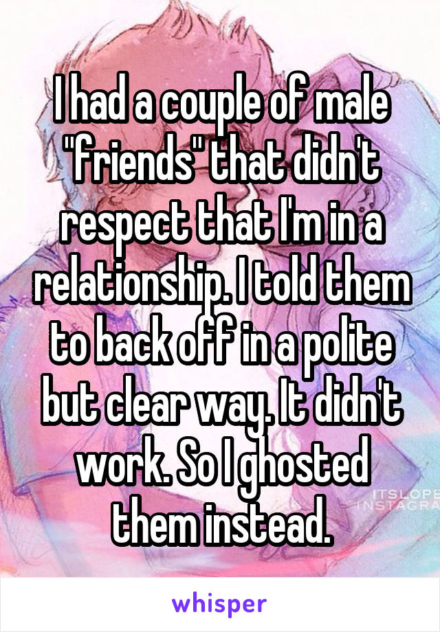 I had a couple of male "friends" that didn't respect that I'm in a relationship. I told them to back off in a polite but clear way. It didn't work. So I ghosted them instead.