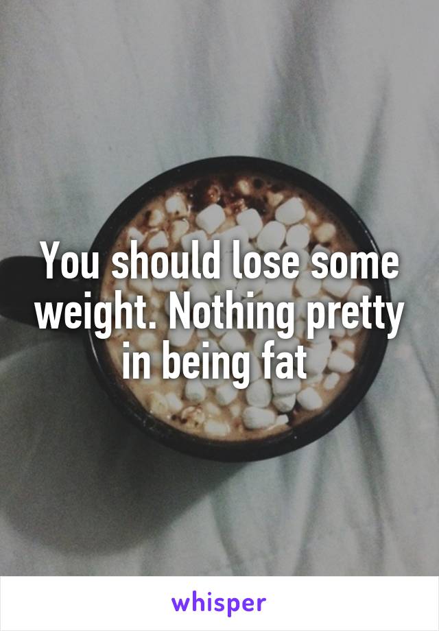 You should lose some weight. Nothing pretty in being fat 