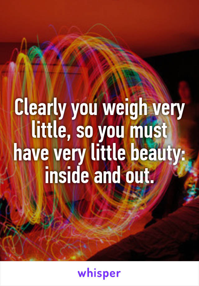 Clearly you weigh very little, so you must have very little beauty: inside and out.