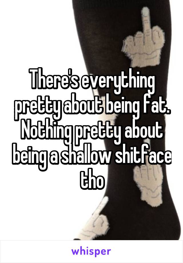 There's everything pretty about being fat. Nothing pretty about being a shallow shitface tho