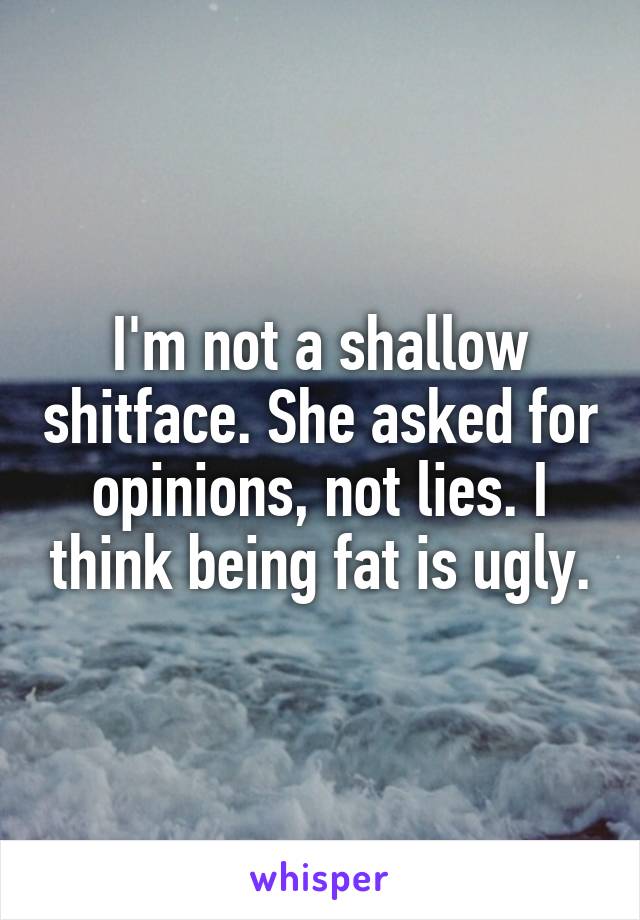 I'm not a shallow shitface. She asked for opinions, not lies. I think being fat is ugly.