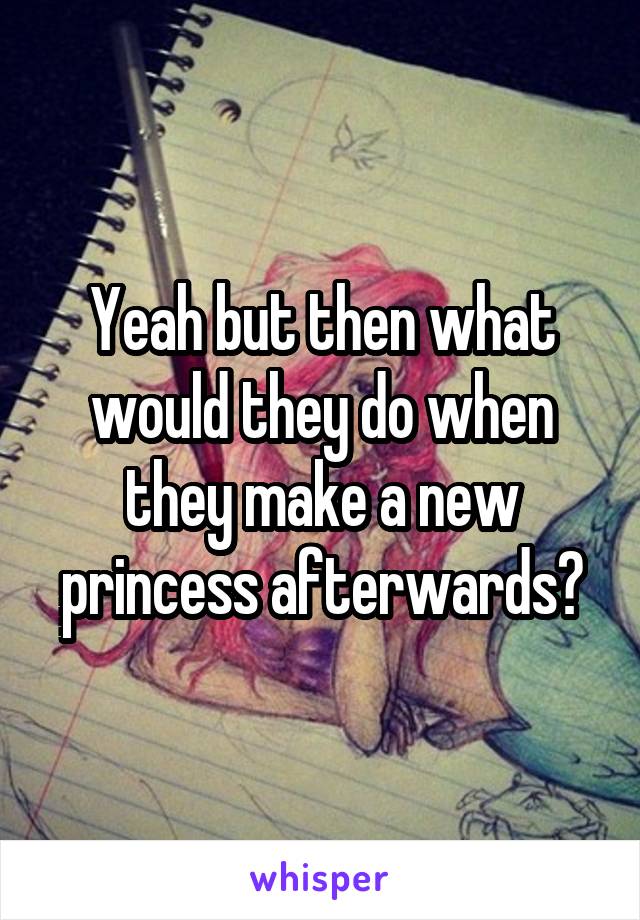 Yeah but then what would they do when they make a new princess afterwards?