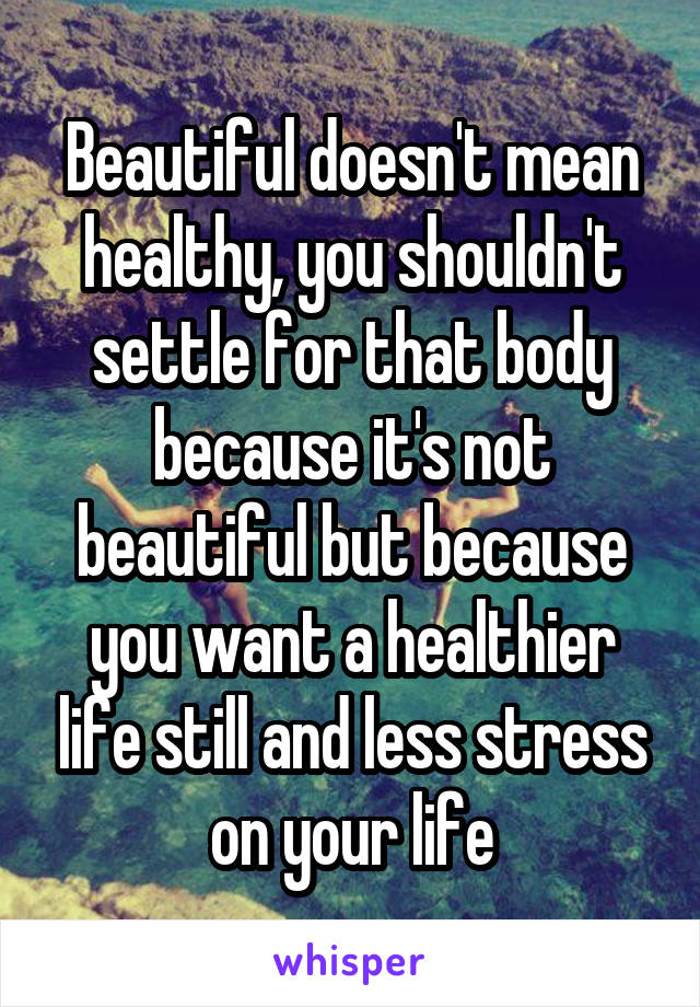 Beautiful doesn't mean healthy, you shouldn't settle for that body because it's not beautiful but because you want a healthier life still and less stress on your life