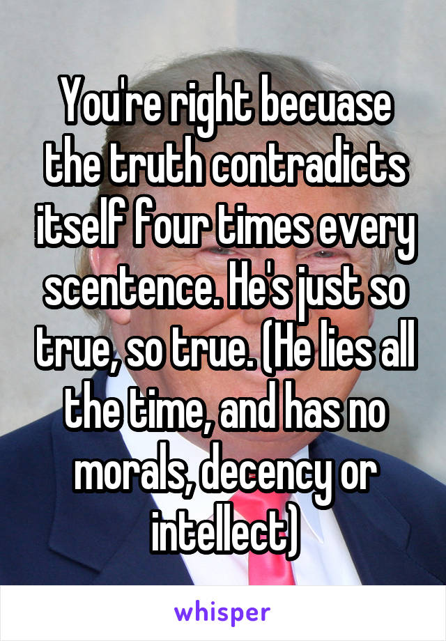 You're right becuase the truth contradicts itself four times every scentence. He's just so true, so true. (He lies all the time, and has no morals, decency or intellect)