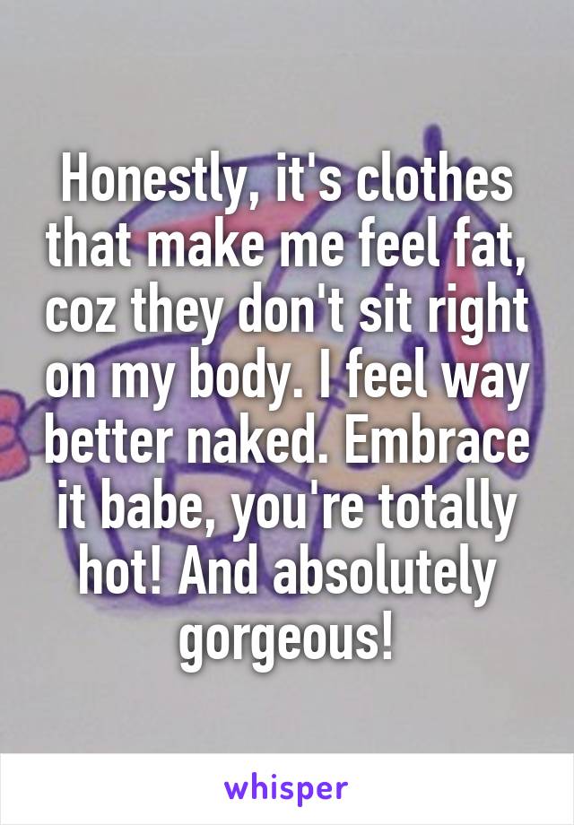 Honestly, it's clothes that make me feel fat, coz they don't sit right on my body. I feel way better naked. Embrace it babe, you're totally hot! And absolutely gorgeous!