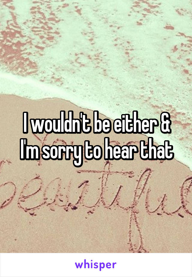 I wouldn't be either & I'm sorry to hear that