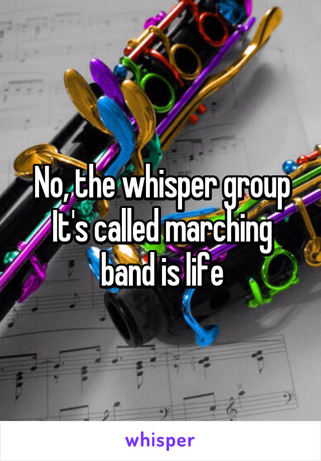 No, the whisper group
It's called marching band is life