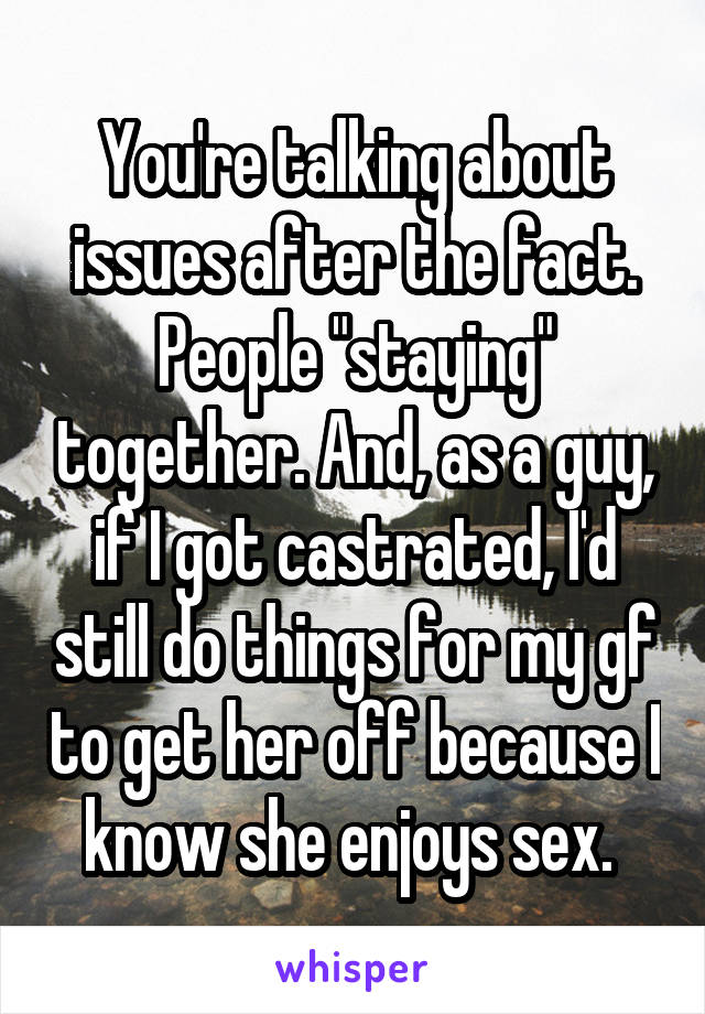 You're talking about issues after the fact. People "staying" together. And, as a guy, if I got castrated, I'd still do things for my gf to get her off because I know she enjoys sex. 