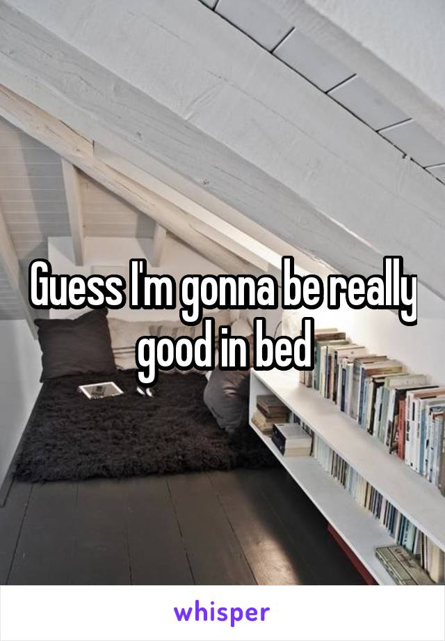 Guess I'm gonna be really good in bed