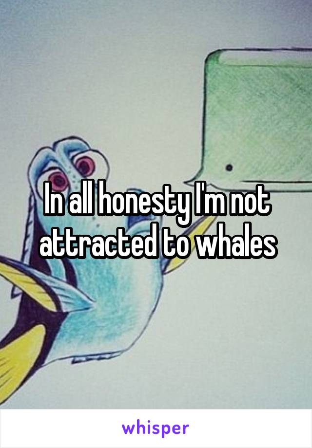 In all honesty I'm not attracted to whales