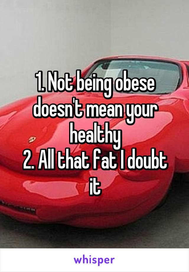 1. Not being obese doesn't mean your healthy
2. All that fat I doubt it