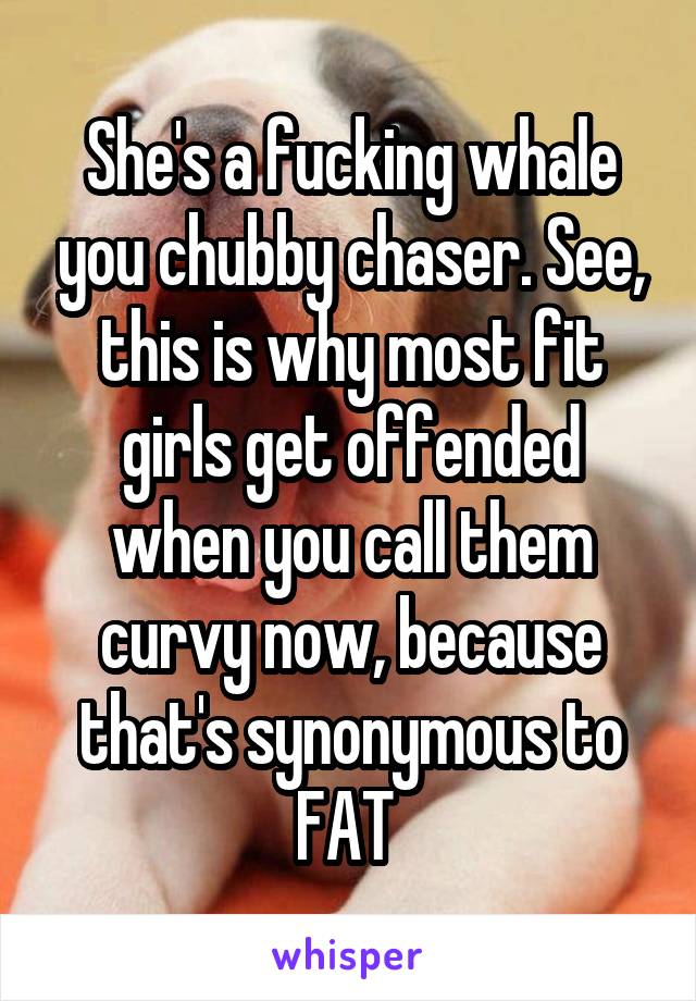 She's a fucking whale you chubby chaser. See, this is why most fit girls get offended when you call them curvy now, because that's synonymous to FAT 