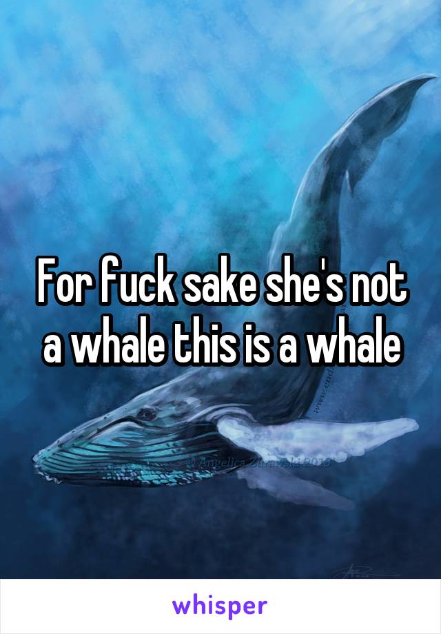 For fuck sake she's not a whale this is a whale