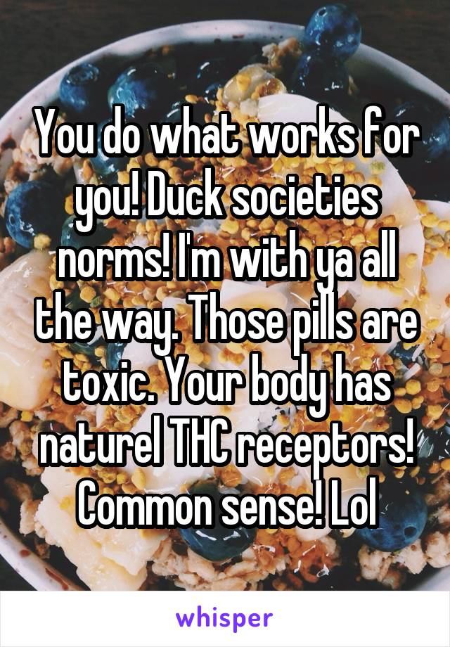 You do what works for you! Duck societies norms! I'm with ya all the way. Those pills are toxic. Your body has naturel THC receptors! Common sense! Lol