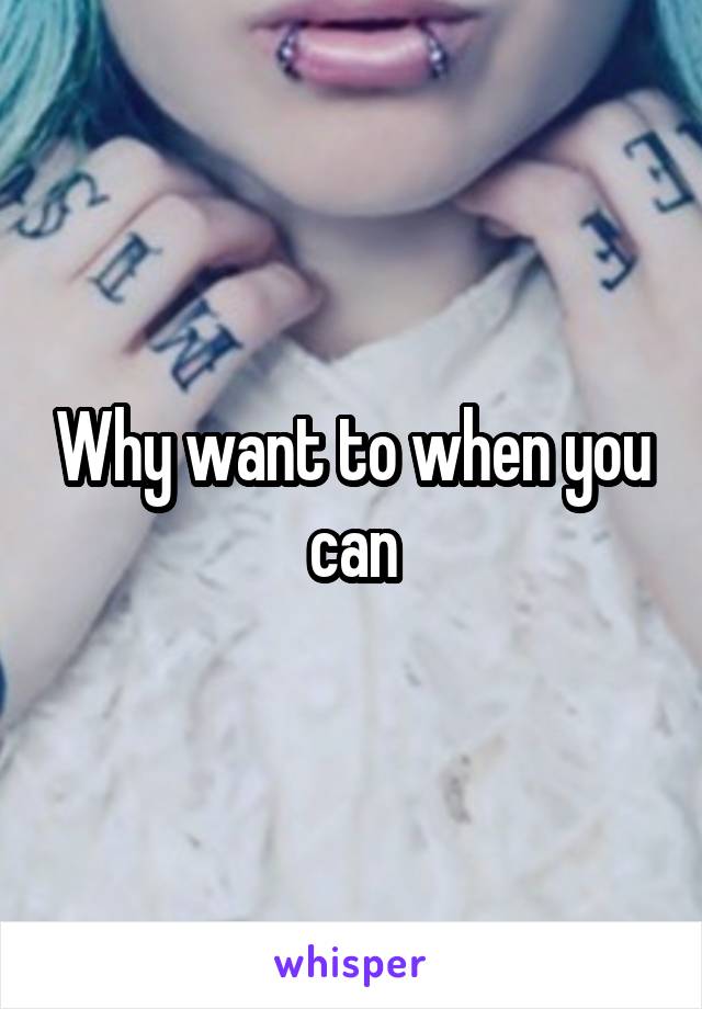 Why want to when you can